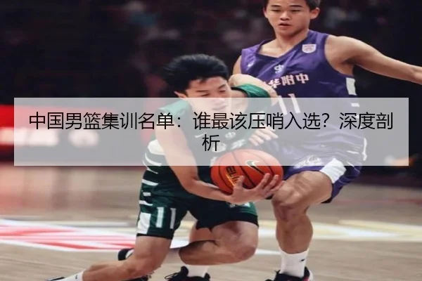 中国男篮集训名单：谁最该压哨入选？深度剖析